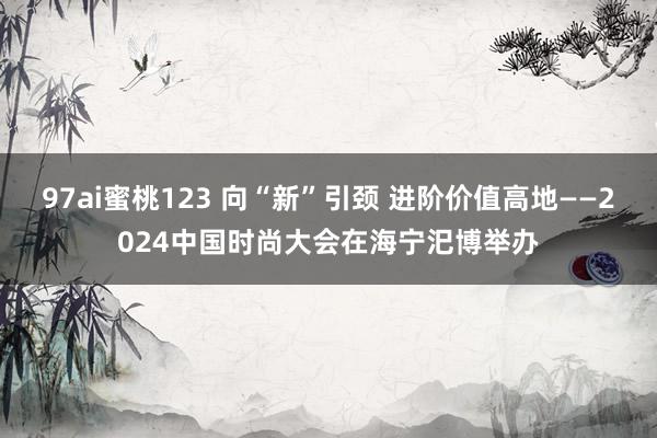 97ai蜜桃123 向“新”引颈 进阶价值高地——2024中国时尚大会在海宁汜博举办