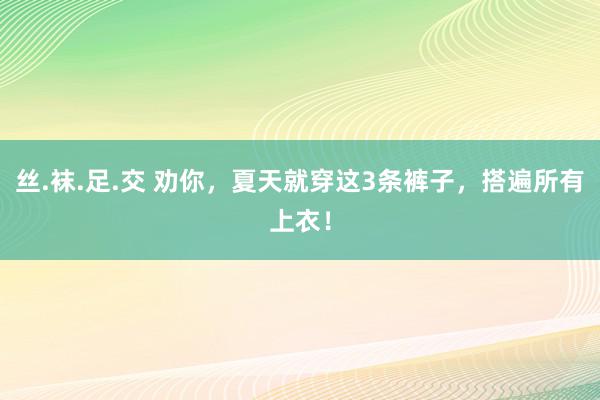 丝.袜.足.交 劝你，夏天就穿这3条裤子，搭遍所有上衣！