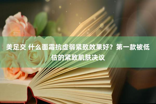 美足交 什么面霜抗虚弱紧致效果好？第一款被低估的紧致肌肤决议