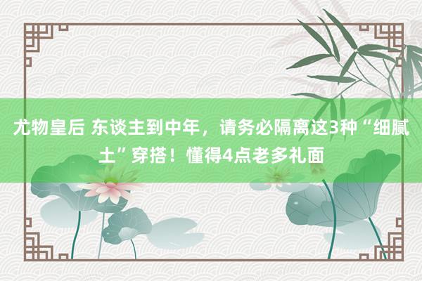 尤物皇后 东谈主到中年，请务必隔离这3种“细腻土”穿搭！懂得4点老多礼面