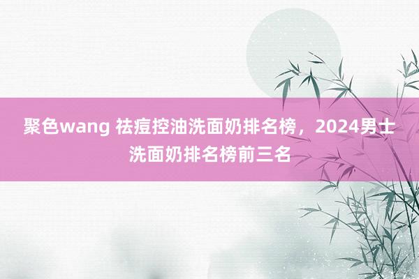 聚色wang 祛痘控油洗面奶排名榜，2024男士洗面奶排名榜前三名