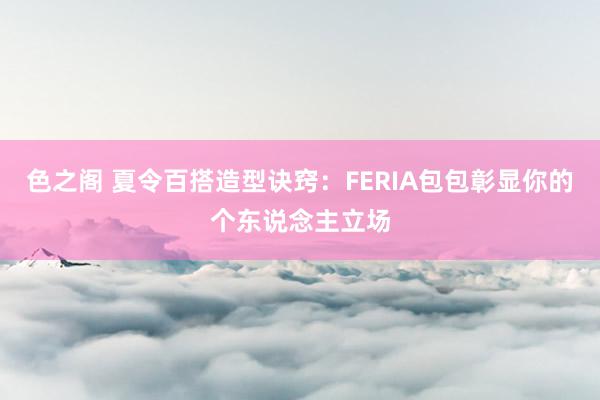 色之阁 夏令百搭造型诀窍：FERIA包包彰显你的个东说念主立场