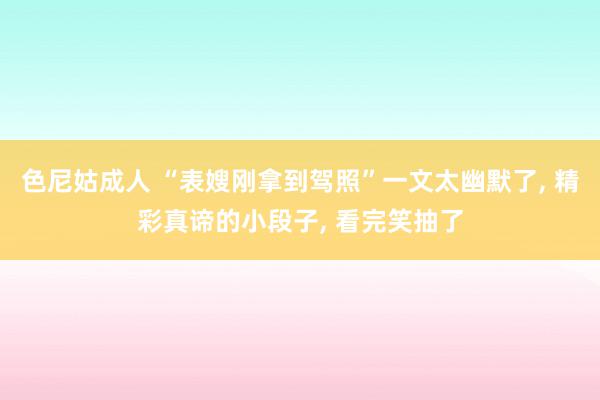 色尼姑成人 “表嫂刚拿到驾照”一文太幽默了, 精彩真谛的小段子, 看完笑抽了