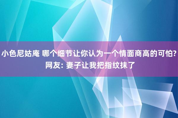 小色尼姑庵 哪个细节让你认为一个情面商高的可怕? 网友: 妻子让我把指纹抹了