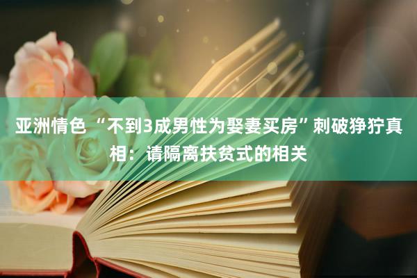 亚洲情色 “不到3成男性为娶妻买房”刺破狰狞真相：请隔离扶贫式的相关