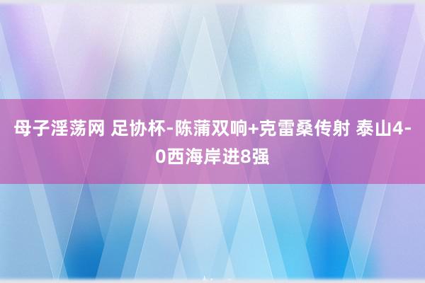 母子淫荡网 足协杯-陈蒲双响+克雷桑传射 泰山4-0西海岸进8强