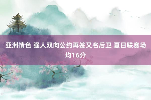 亚洲情色 强人双向公约再签又名后卫 夏日联赛场均16分