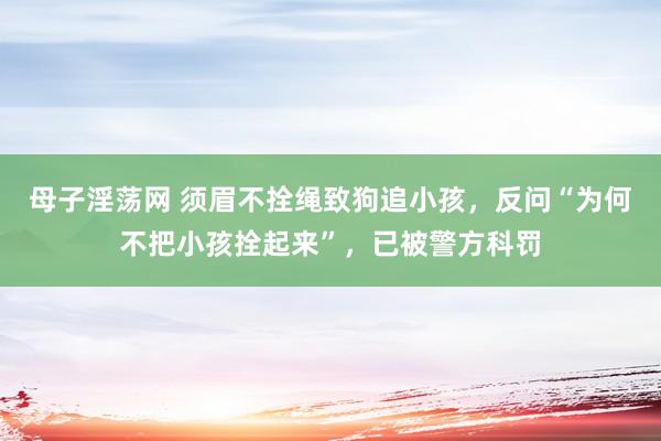 母子淫荡网 须眉不拴绳致狗追小孩，反问“为何不把小孩拴起来”，已被警方科罚