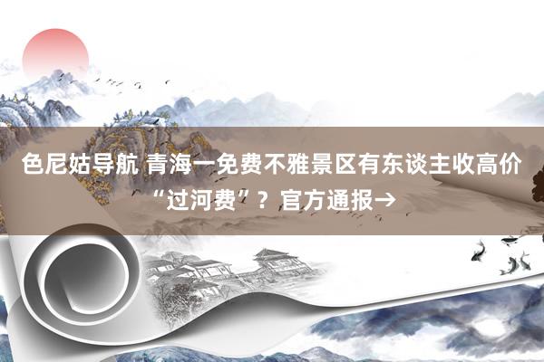 色尼姑导航 青海一免费不雅景区有东谈主收高价“过河费”？官方通报→