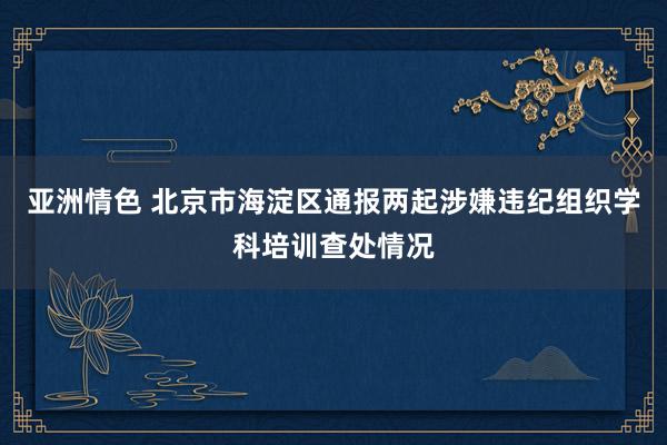 亚洲情色 北京市海淀区通报两起涉嫌违纪组织学科培训查处情况