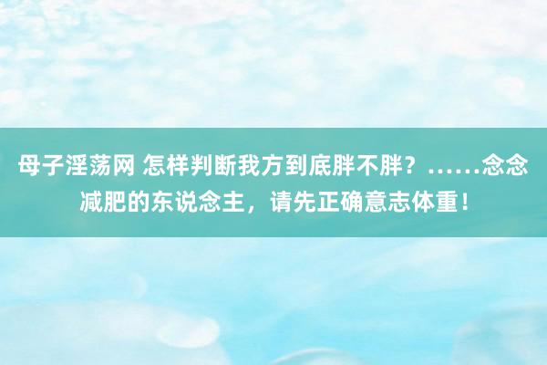 母子淫荡网 怎样判断我方到底胖不胖？……念念减肥的东说念主，请先正确意志体重！