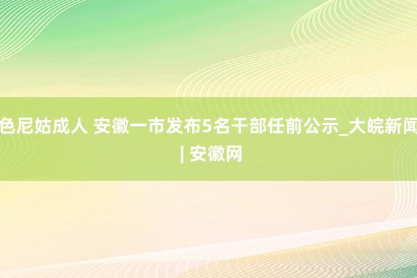 色尼姑成人 安徽一市发布5名干部任前公示_大皖新闻 | 安徽网