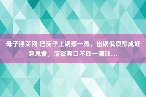 母子淫荡网 把茄子上锅蒸一蒸，出锅俄顷酿成好意思食，清淡爽口不放一滴油…