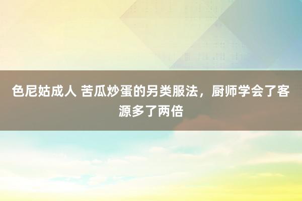 色尼姑成人 苦瓜炒蛋的另类服法，厨师学会了客源多了两倍