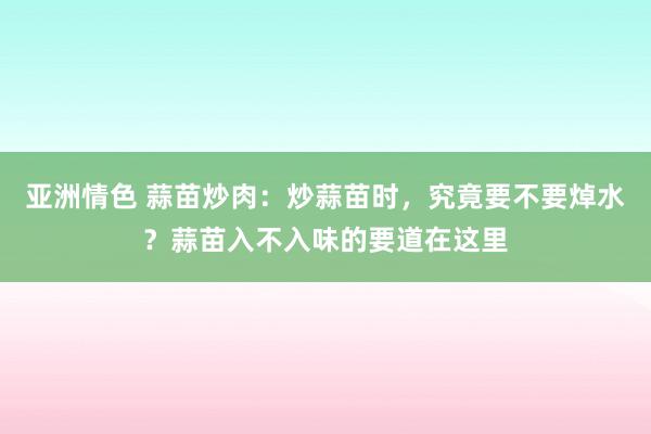 亚洲情色 蒜苗炒肉：炒蒜苗时，究竟要不要焯水？蒜苗入不入味的要道在这里