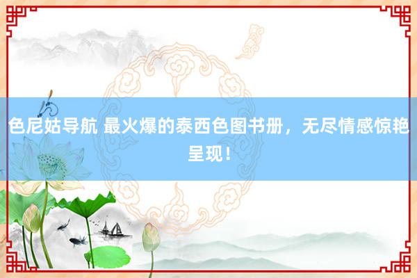 色尼姑导航 最火爆的泰西色图书册，无尽情感惊艳呈现！