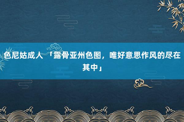 色尼姑成人 「露骨亚州色图，唯好意思作风的尽在其中」