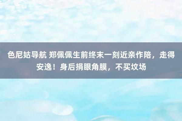 色尼姑导航 郑佩佩生前终末一刻近亲作陪，走得安逸！身后捐眼角膜，不买坟场