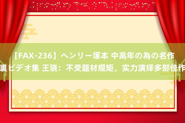 【FAX-236】ヘンリー塚本 中高年の為の名作裏ビデオ集 王骁：不受题材规矩，实力演绎多部佳作