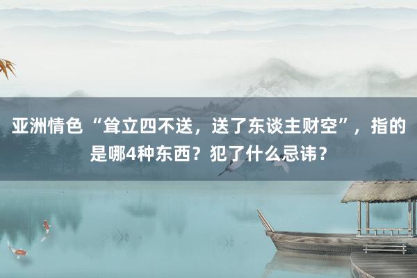 亚洲情色 “耸立四不送，送了东谈主财空”，指的是哪4种东西？犯了什么忌讳？