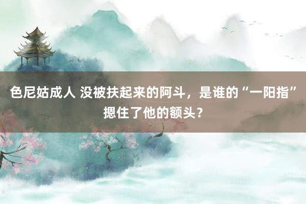 色尼姑成人 没被扶起来的阿斗，是谁的“一阳指”摁住了他的额头？