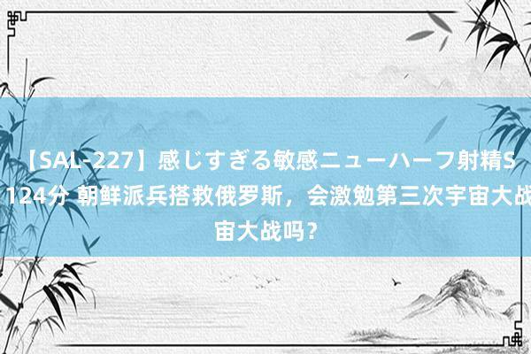 【SAL-227】感じすぎる敏感ニューハーフ射精SEX1124分 朝鲜派兵搭救俄罗斯，会激勉第三次宇宙大战吗？