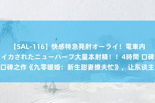 【SAL-116】快感特急発射オーライ！電車内で痴漢集団に気持ちよくイカされたニューハーフ大量本射精！！4時間 口碑之作《九零暖婚：新生甜妻撩夫忙》，让东谈主不得不看的恋爱神作