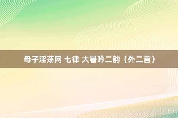 母子淫荡网 七律 大暑吟二韵（外二首）