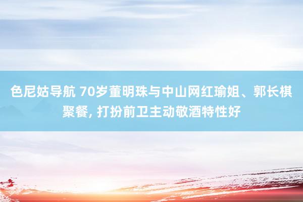 色尼姑导航 70岁董明珠与中山网红瑜姐、郭长棋聚餐, 打扮前卫主动敬酒特性好