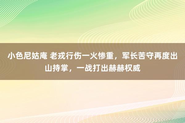 小色尼姑庵 老戎行伤一火惨重，军长苦守再度出山持掌，一战打出赫赫权威