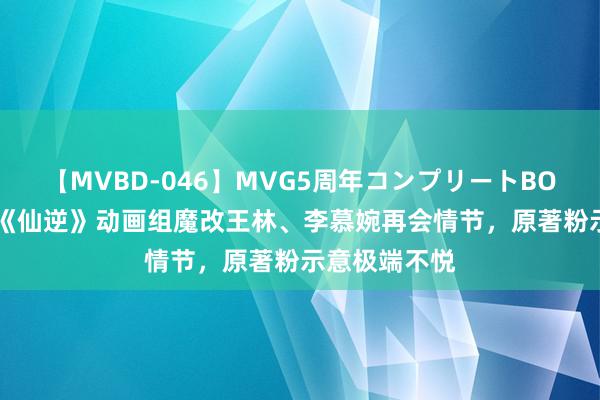 【MVBD-046】MVG5周年コンプリートBOX ゴールド 《仙逆》动画组魔改王林、李慕婉再会情节，原著粉示意极端不悦