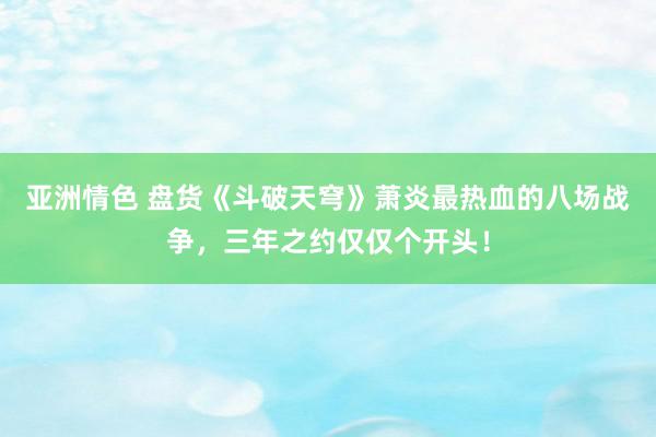 亚洲情色 盘货《斗破天穹》萧炎最热血的八场战争，三年之约仅仅个开头！