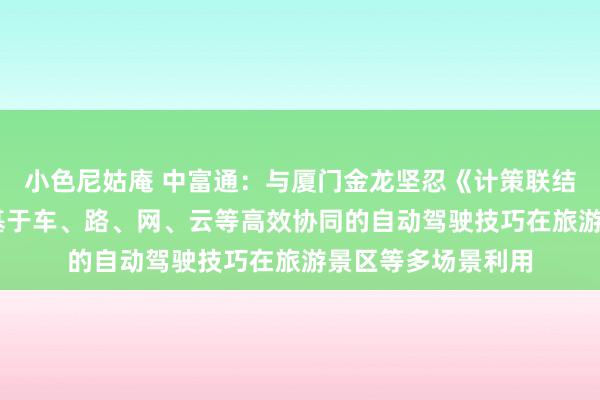 小色尼姑庵 中富通：与厦门金龙坚忍《计策联结左券》 共同探索基于车、路、网、云等高效协同的自动驾驶技巧在旅游景区等多场景利用