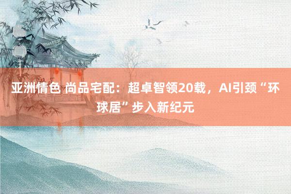 亚洲情色 尚品宅配：超卓智领20载，AI引颈“环球居”步入新纪元