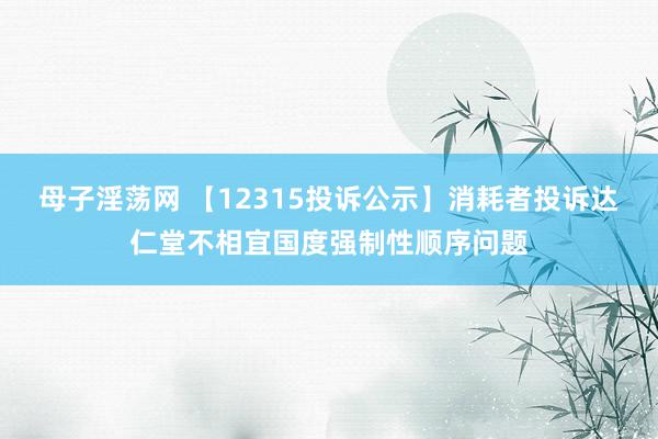 母子淫荡网 【12315投诉公示】消耗者投诉达仁堂不相宜国度强制性顺序问题