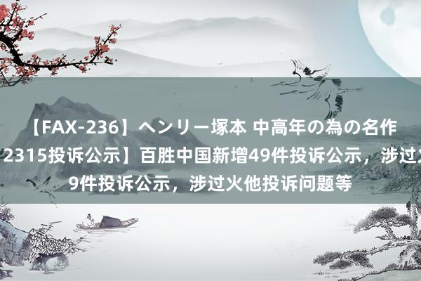 【FAX-236】ヘンリー塚本 中高年の為の名作裏ビデオ集 【12315投诉公示】百胜中国新增49件投诉公示，涉过火他投诉问题等