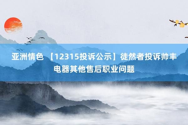 亚洲情色 【12315投诉公示】徒然者投诉帅丰电器其他售后职业问题