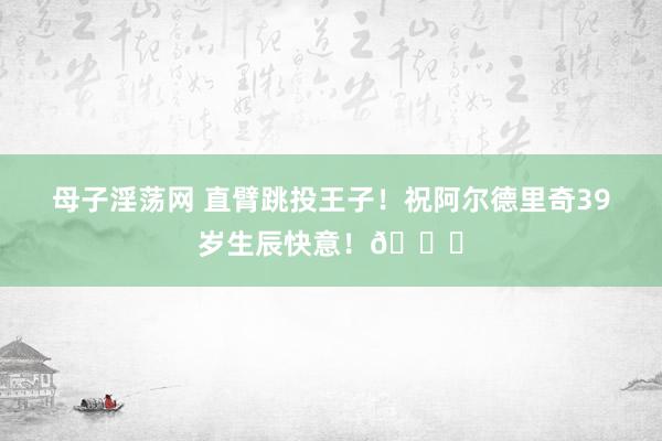 母子淫荡网 直臂跳投王子！祝阿尔德里奇39岁生辰快意！🎂