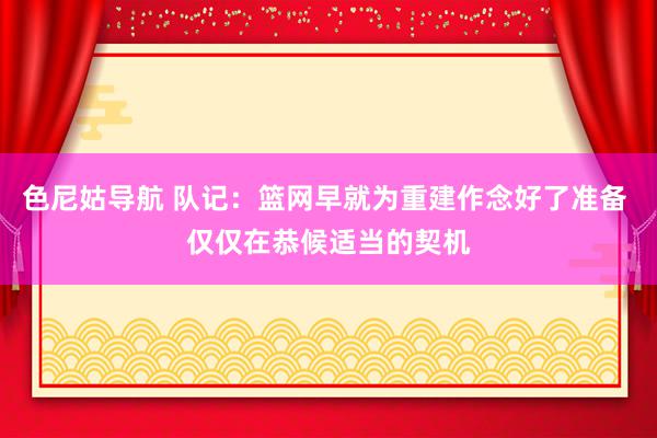 色尼姑导航 队记：篮网早就为重建作念好了准备 仅仅在恭候适当的契机