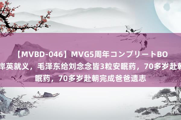 【MVBD-046】MVG5周年コンプリートBOX ゴールド 毛岸英就义，毛泽东给刘念念皆3粒安眠药，70多岁赴朝完成爸爸遗志