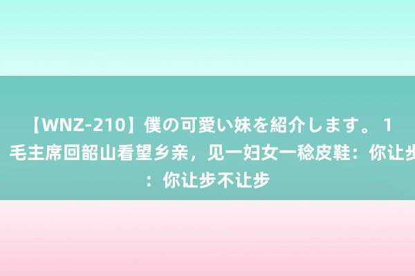 【WNZ-210】僕の可愛い妹を紹介します。 1959年，毛主席回韶山看望乡亲，见一妇女一稔皮鞋：你让步不让步