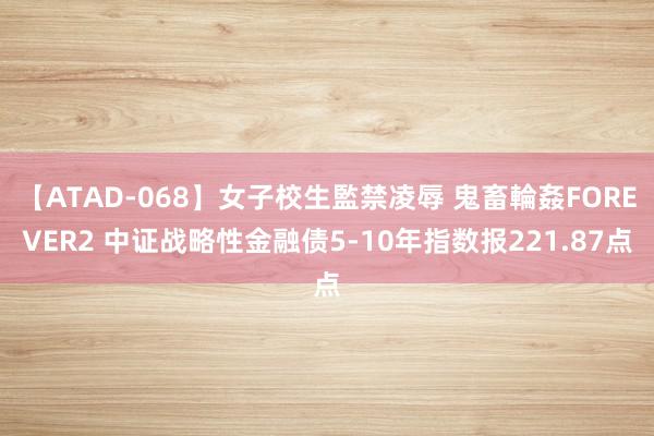 【ATAD-068】女子校生監禁凌辱 鬼畜輪姦FOREVER2 中证战略性金融债5-10年指数报221.87点