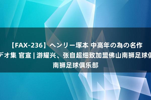 【FAX-236】ヘンリー塚本 中高年の為の名作裏ビデオ集 官宣 | 游耀兴、张自超细致加盟佛山南狮足球俱乐部