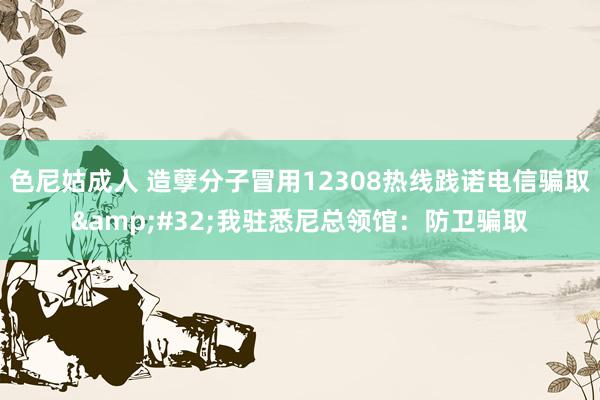 色尼姑成人 造孽分子冒用12308热线践诺电信骗取&#32;我驻悉尼总领馆：防卫骗取