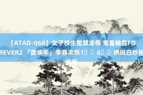 【ATAD-068】女子校生監禁凌辱 鬼畜輪姦FOREVER2 『度华年』李蓉衣饰1️⃣6️⃣绣斑白纱袍