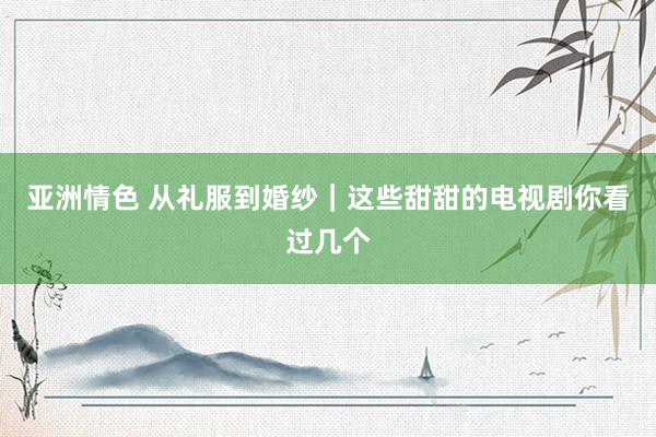 亚洲情色 从礼服到婚纱｜这些甜甜的电视剧你看过几个