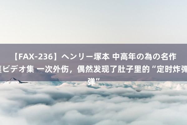 【FAX-236】ヘンリー塚本 中高年の為の名作裏ビデオ集 一次外伤，偶然发现了肚子里的“定时炸弹”