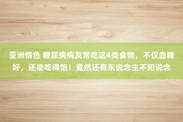 亚洲情色 糖尿病病友常吃这4类食物，不仅血糖好，还能吃得饱！竟然还有东说念主不知说念