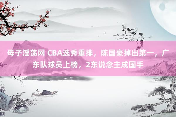 母子淫荡网 CBA选秀重排，陈国豪掉出第一，广东队球员上榜，2东说念主成国手