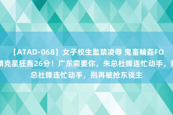 【ATAD-068】女子校生監禁凌辱 鬼畜輪姦FOREVER2 张镇麟克星狂轰26分！广东需要你，朱总杜锋连忙动手，别再被抢东谈主